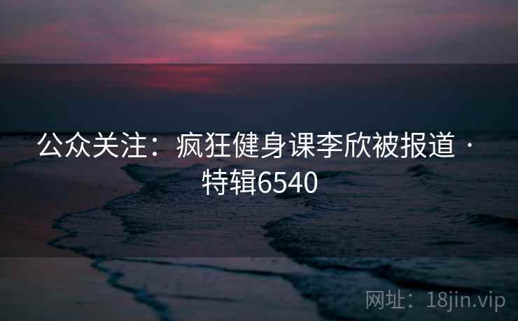 公众关注：疯狂健身课李欣被报道 · 特辑6540