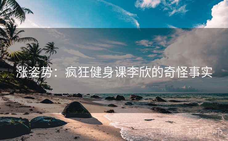 涨姿势：疯狂健身课李欣的奇怪事实