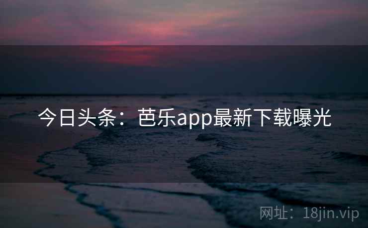 今日头条:芭乐app最新下载曝光 今日头条:芭乐app最新下载曝光