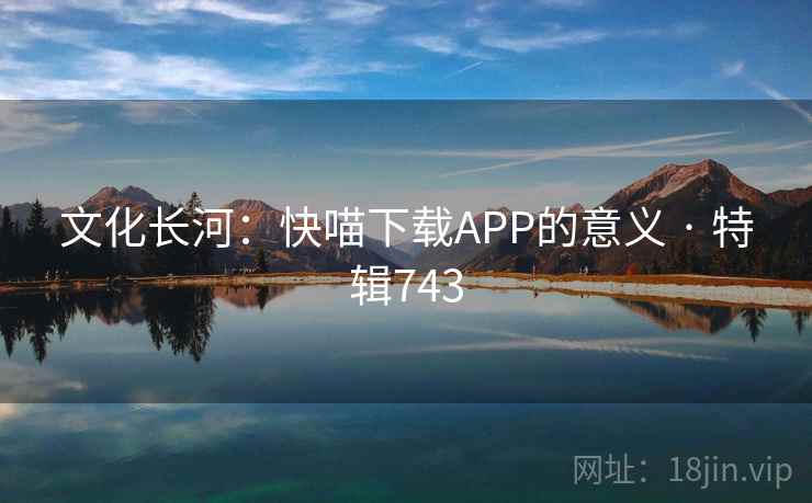 文化长河:快喵下载APP的意义 · 特辑743 文化长河:快喵下载APP的意义 · 特辑743