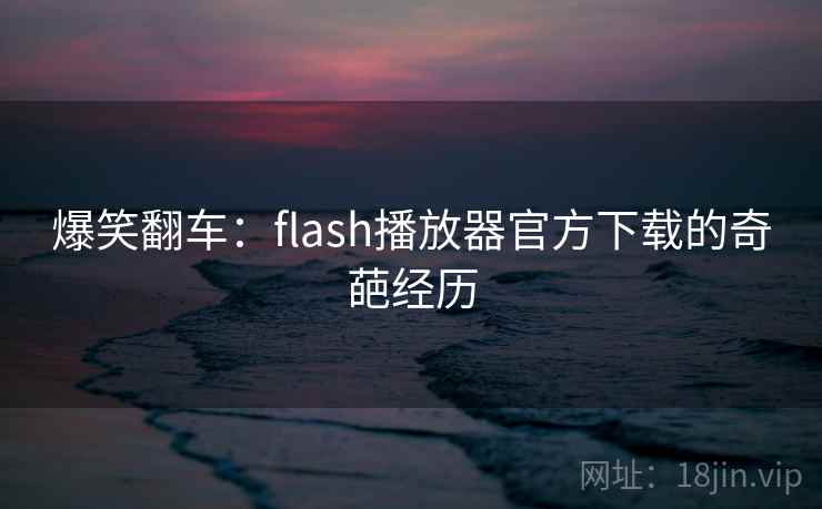 爆笑翻车：flash播放器官方下载的奇葩经历