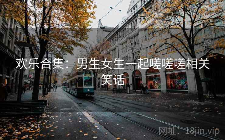 欢乐合集：男生女生一起嗟嗟嗟相关笑话
